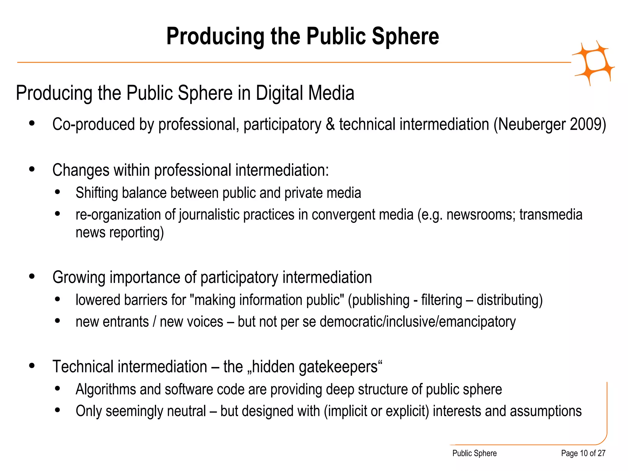 Producing the Public Sphere Producing the Public Sphere in Digital Media  Co-produced by professional, participatory & technical intermediation (Neuberger 2009) Changes within professional intermediation: Shifting balance between public and private media  re-organization of journalistic practices in convergent media (e.g. newsrooms; transmedia news reporting) Growing importance of participatory intermediation  lowered barriers for "making information public" (publishing - filtering – distributing)  new entrants / new voices – but not per se democratic/inclusive/emancipatory Technical intermediation – the „hidden gatekeepers“ Algorithms and software code are providing deep structure of public sphere Only seemingly neutral – but designed with (implicit or explicit) interests and assumptions 