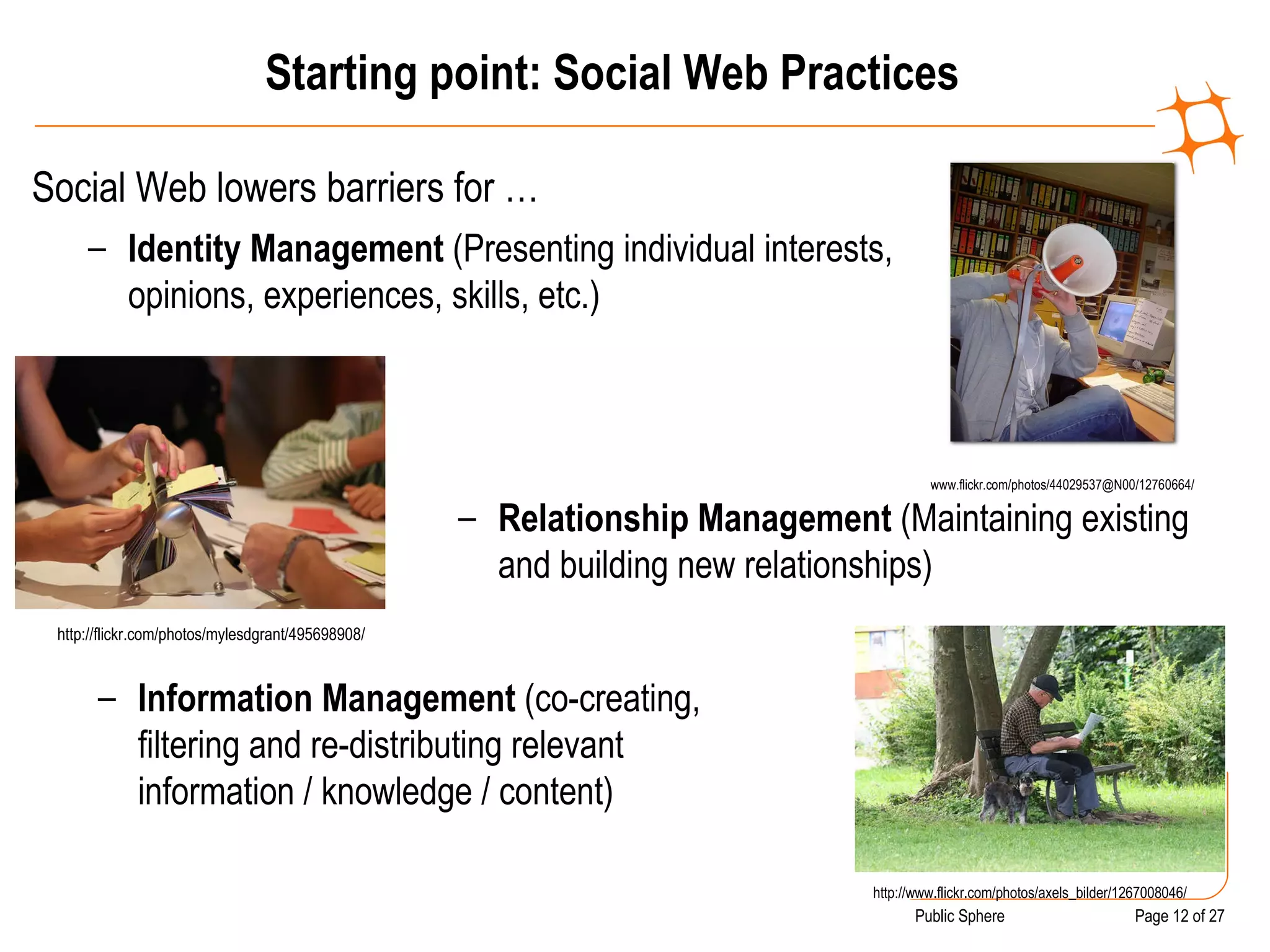 Starting point: Social Web Practices Social Web lowers barriers for … www.flickr.com/photos/44029537@N00/12760664/ Identity Management  (Presenting individual interests, opinions, experiences, skills, etc.) http://flickr.com/photos/mylesdgrant/495698908/ Relationship Management  (Maintaining existing and building new relationships) http://www.flickr.com/photos/axels_bilder/1267008046/ Information Management  (co-creating, filtering and re-distributing relevant information / knowledge / content) 