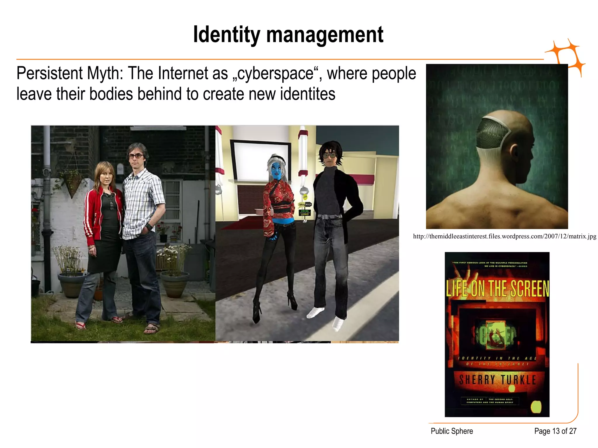 Identity management Persistent Myth: The Internet as „cyberspace“, where people leave their bodies behind to create new identites http://themiddleeastinterest.files.wordpress.com/2007/12/matrix.jpg 