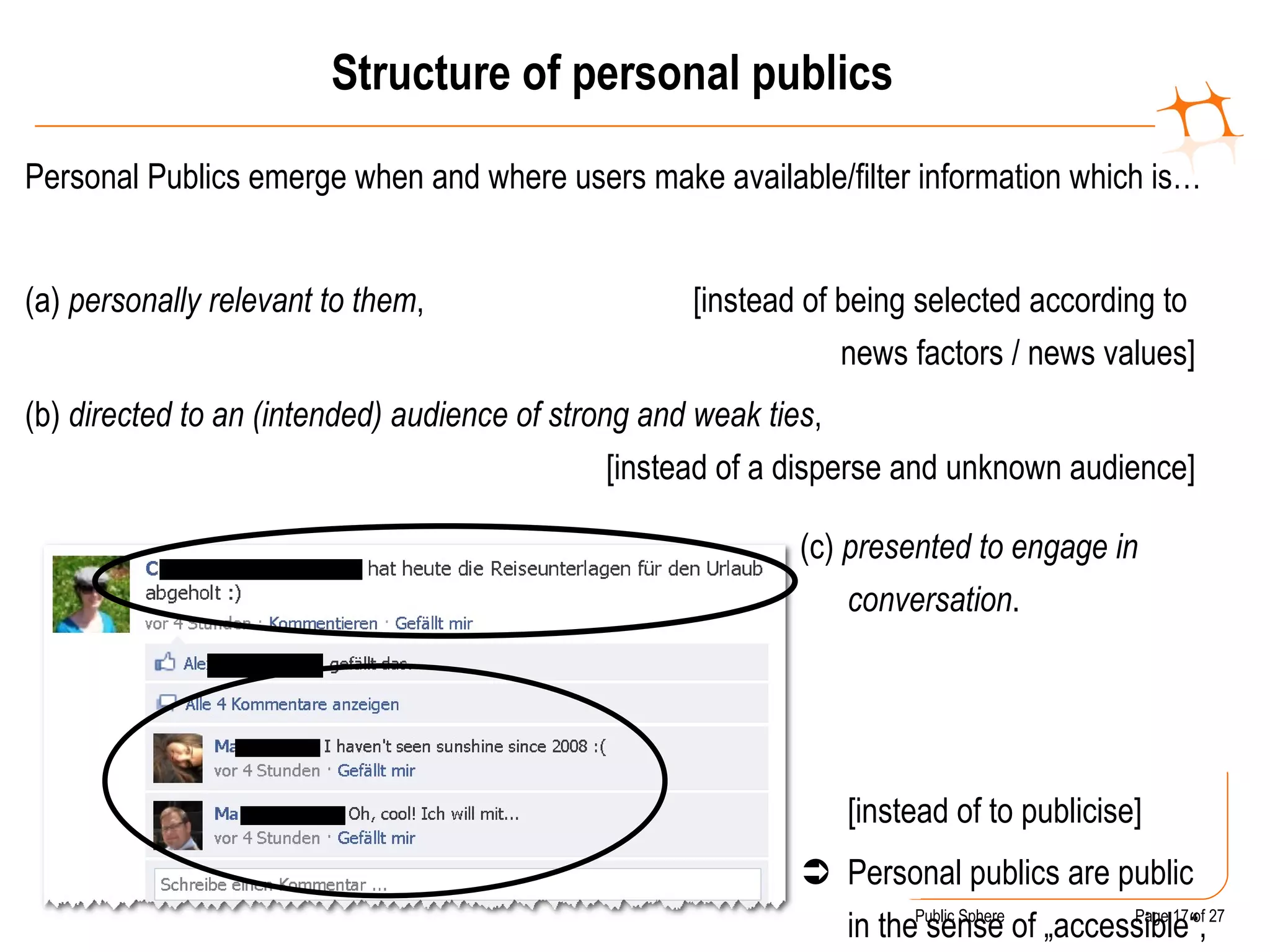 Structure of personal publics Personal Publics emerge when and where users make available/filter information which is…  (a)  personally relevant to them ,  [instead of being selected according to  news factors / news values] (b)  directed to an (intended) audience of strong and weak ties , [instead of a disperse and unknown audience] (c)  presented to engage in conversation . [instead of to publicise]    Personal publics are public in the sense of „accessible“, but not necessarily in the sense „of general interest“ 