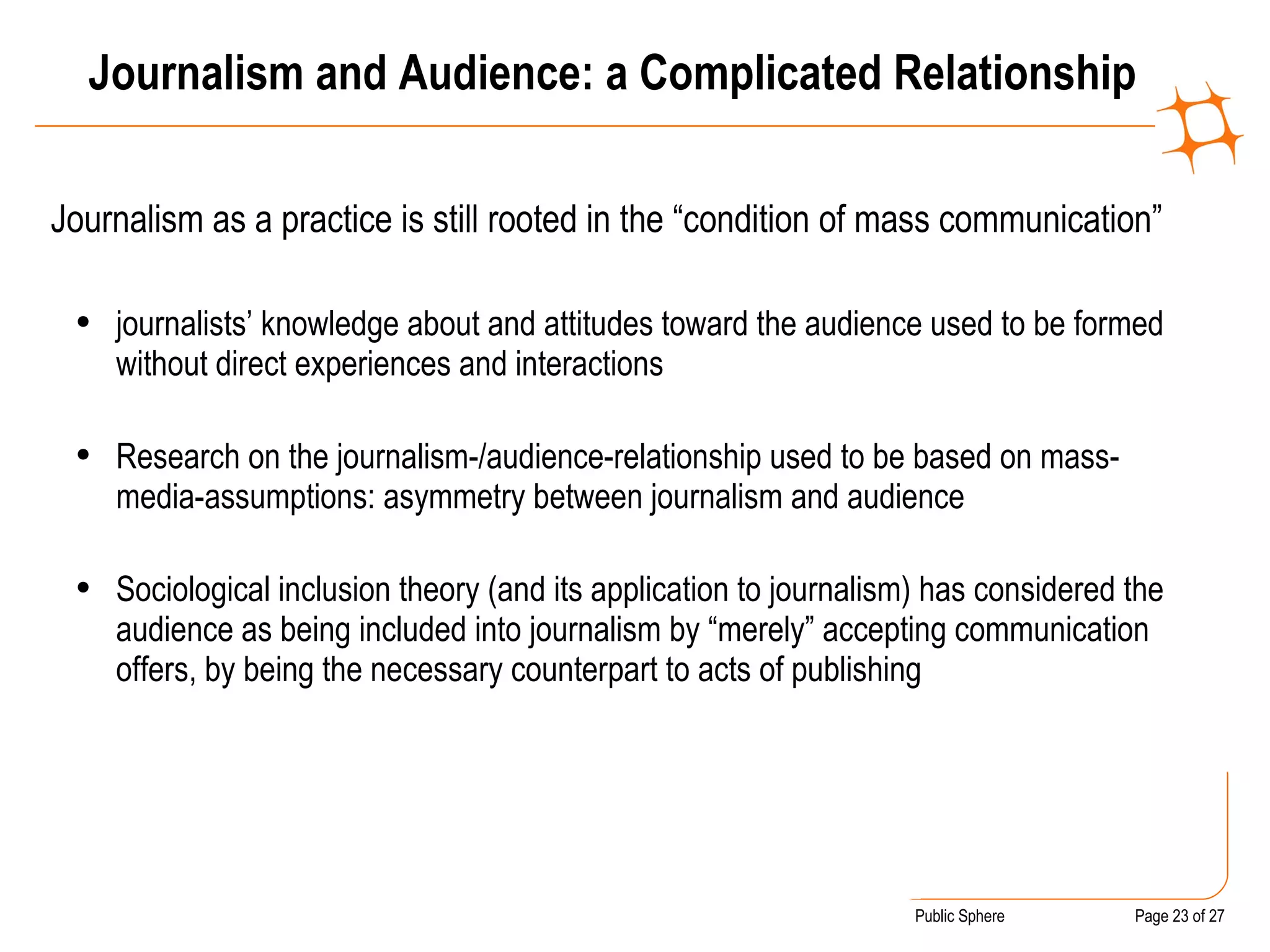 Journalism and Audience: a Complicated Relationship Journalism as a practice is still rooted in the “condition of mass communication” journalists’ knowledge about and attitudes toward the audience used to be formed without direct experiences and interactions Research on the journalism-/audience-relationship used to be based on mass-media-assumptions: asymmetry between journalism and audience Sociological inclusion theory (and its application to journalism) has considered the audience as being included into journalism by “merely” accepting communication offers, by being the necessary counterpart to acts of publishing 
