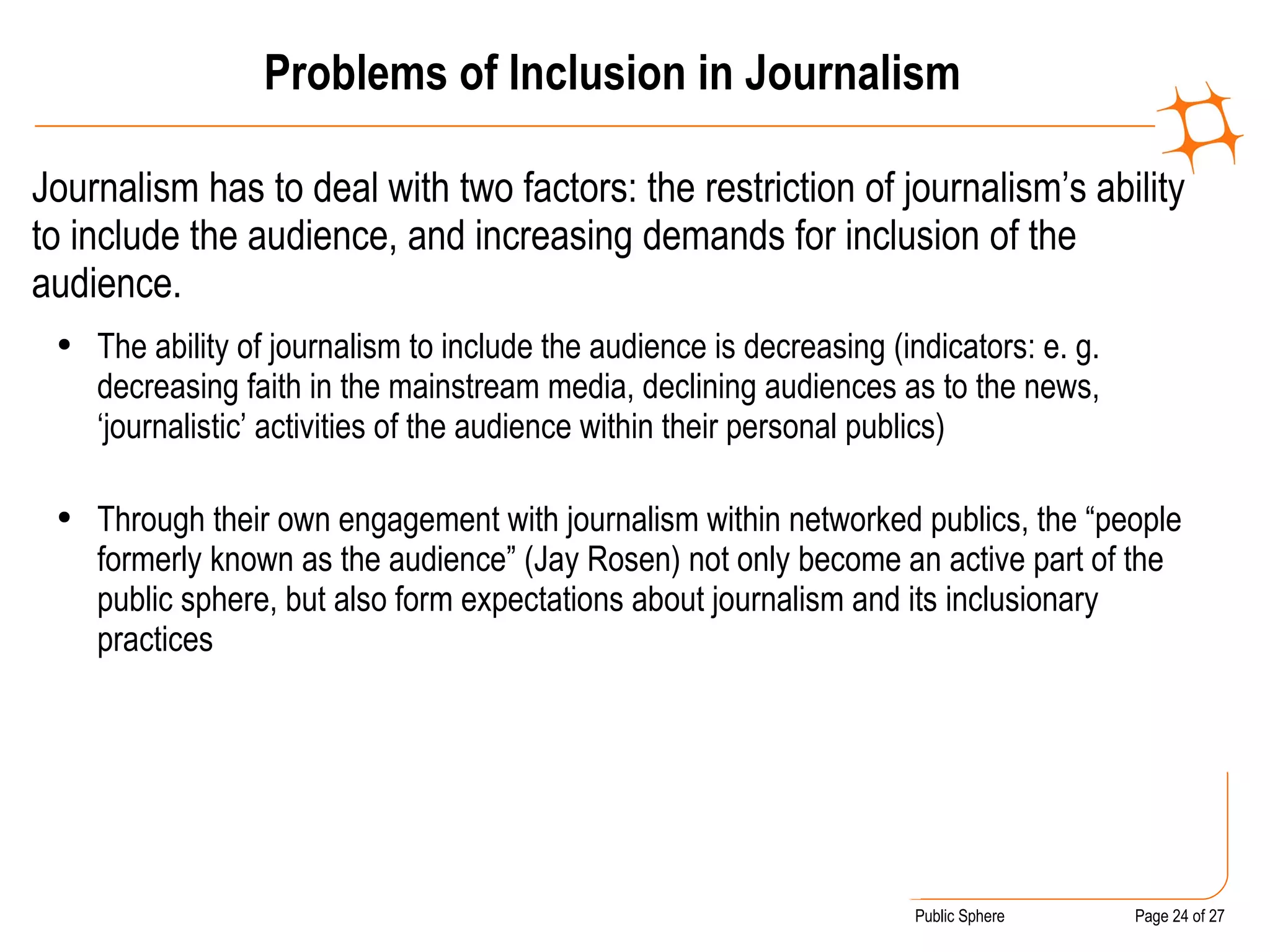 Problems of Inclusion in Journalism Journalism has to deal with two factors: the restriction of journalism’s ability to include the audience, and increasing demands for inclusion of the audience. The ability of journalism to include the audience is decreasing (indicators: e. g. decreasing faith in the mainstream media, declining audiences as to the news, ‘journalistic’ activities of the audience within their personal publics) Through their own engagement with journalism within networked publics, the “people formerly known as the audience” (Jay Rosen) not only become an active part of the public sphere, but also form expectations about journalism and its inclusionary practices 