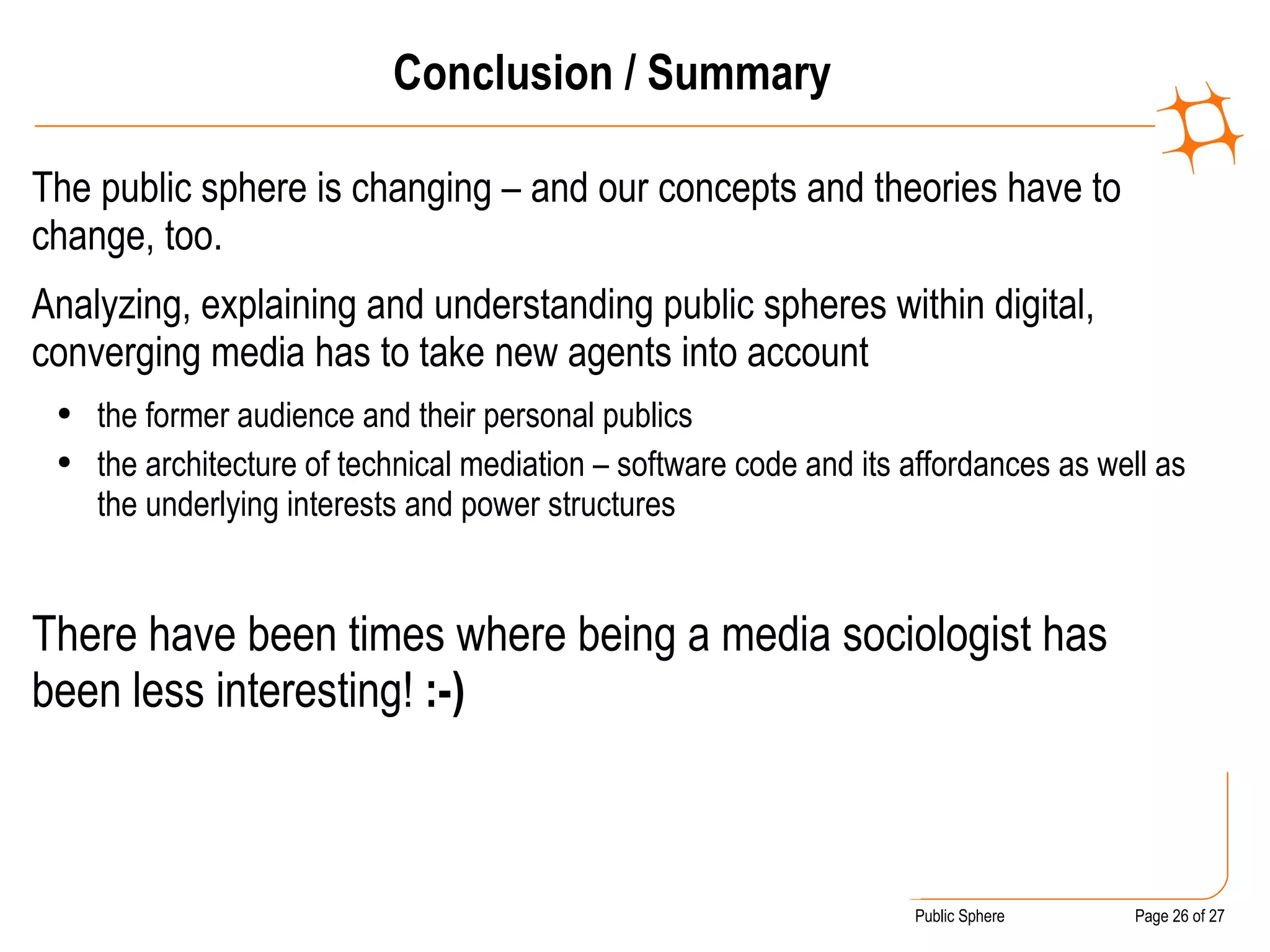 Conclusion / Summary The public sphere is changing – and our concepts and theories have to change, too. Analyzing, explaining and understanding public spheres within digital, converging media has to take new agents into account the former audience and their personal publics the architecture of technical mediation – software code and its affordances as well as the underlying interests and power structures There have been times where being a media sociologist has been less interesting!  :-)  