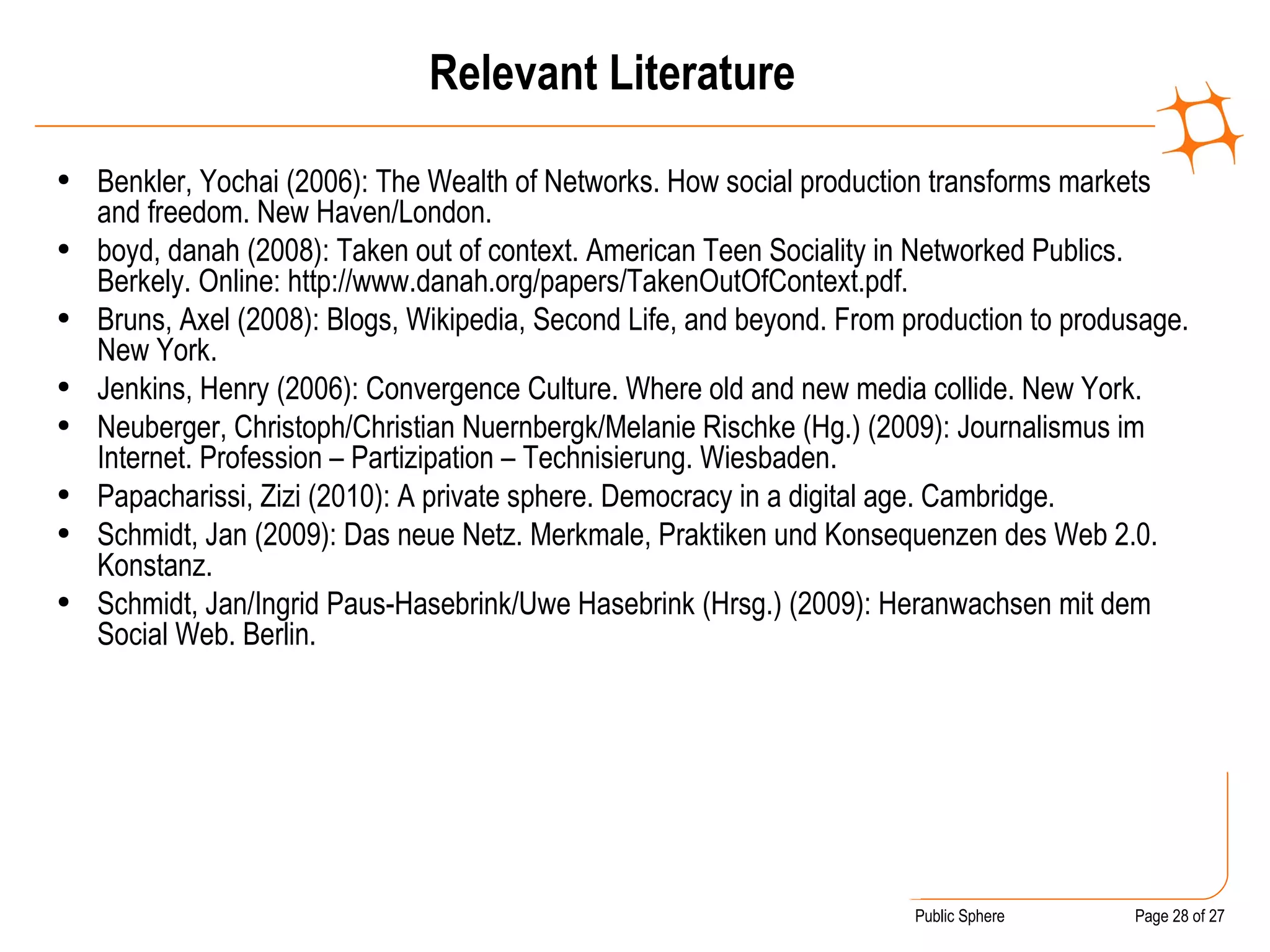 Relevant Literature Benkler, Yochai (2006): The Wealth of Networks. How social production transforms markets and freedom.  New Haven/London. boyd, danah (2008): Taken out of context. American Teen Sociality in Networked Publics. Berkely. Online: http://www.danah.org/papers/TakenOutOfContext.pdf. Bruns, Axel (2008): Blogs, Wikipedia, Second Life, and beyond. From production to produsage. New York. Jenkins, Henry (2006): Convergence Culture. Where old and new media collide. New York. Neuberger, Christoph/Christian Nuernbergk/Melanie Rischke (Hg.) (2009): Journalismus im Internet. Profession – Partizipation – Technisierung. Wiesbaden.  Papacharissi, Zizi (2010): A private sphere. Democracy in a digital age. Cambridge. Schmidt, Jan (2009): Das neue Netz. Merkmale, Praktiken und Konsequenzen des Web 2.0. Konstanz. Schmidt, Jan/Ingrid Paus-Hasebrink/Uwe Hasebrink (Hrsg.) (2009): Heranwachsen mit dem Social Web. Berlin . 