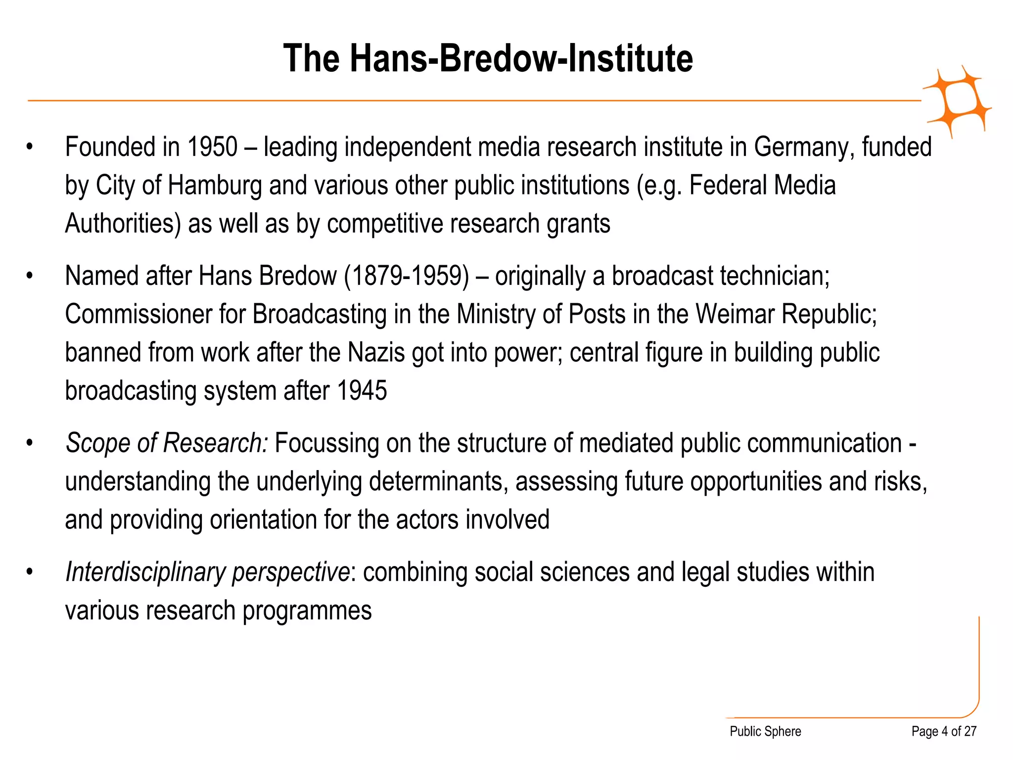 The Hans-Bredow-Institute Founded in 1950 – leading independent media research institute in Germany, funded by City of Hamburg and various other public institutions (e.g. Federal Media Authorities) as well as by competitive research grants  Named after Hans Bredow (1879-1959) – originally a broadcast technician; Commissioner for Broadcasting in the Ministry of Posts in the Weimar Republic; banned from work after the Nazis got into power; central figure in building public broadcasting system after 1945 Scope of Research:  Focussing on the structure of mediated public communication - understanding the underlying determinants, assessing future opportunities and risks, and providing orientation for the actors involved Interdisciplinary perspective : combining social sciences and legal studies within various research programmes 