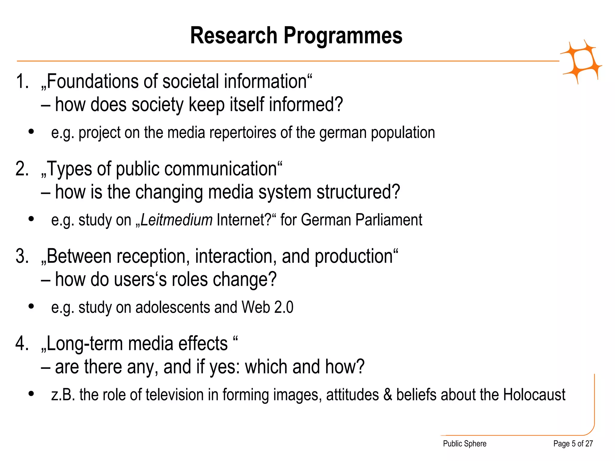 Research Programmes „ Foundations of societal information“  – how does society keep itself informed?  e.g. project on the media repertoires of the german population „ Types of public communication“  – how is the changing media system structured? e.g. study on „ Leitmedium  Internet?“ for German Parliament „ Between reception, interaction, and production“  – how do users‘s roles change? e.g. study on adolescents and Web 2.0 „ Long-term media effects “  – are there any, and if yes: which and how? z.B. the role of television in forming images, attitudes & beliefs about the Holocaust 
