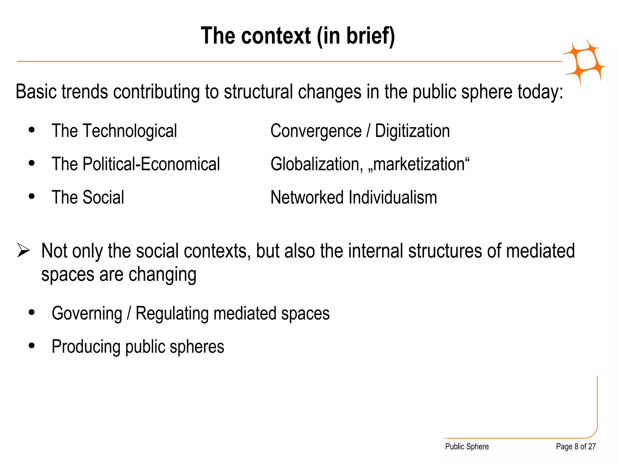 The context (in brief) Basic trends contributing to structural changes in the public sphere today:  The Technological Convergence / Digitization The Political-Economical Globalization, „marketization“  The Social Networked Individualism   Not only the social contexts, but also the internal structures of mediated spaces are changing Governing / Regulating mediated spaces Producing public spheres 