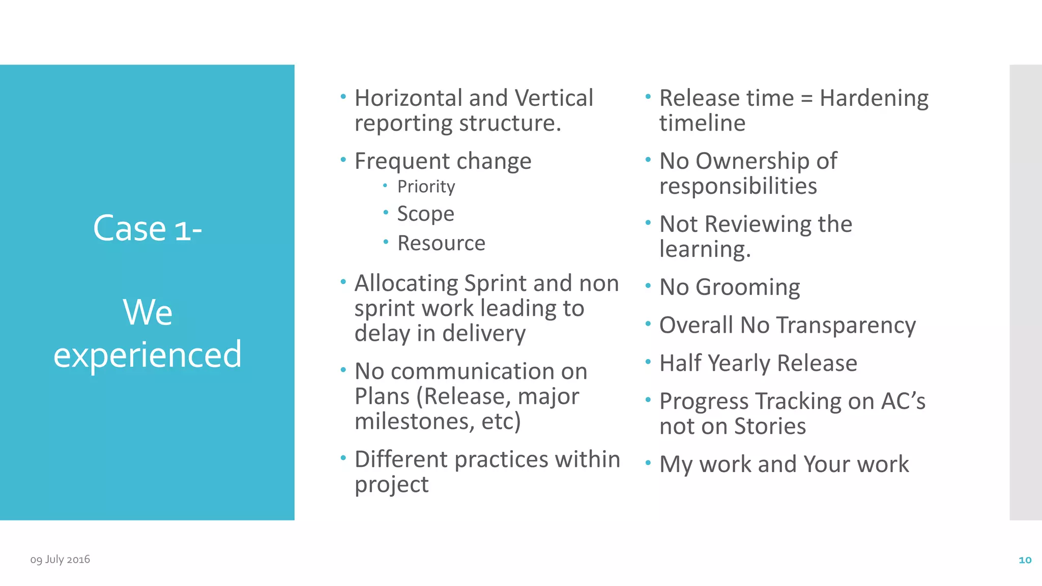 Case 1-
We
experienced
 Horizontal and Vertical
reporting structure.
 Frequent change
 Priority
 Scope
 Resource
 Allocating Sprint and non
sprint work leading to
delay in delivery
 No communication on
Plans (Release, major
milestones, etc)
 Different practices within
project
 Release time = Hardening
timeline
 No Ownership of
responsibilities
 Not Reviewing the
learning.
 No Grooming
 Overall No Transparency
 Half Yearly Release
 Progress Tracking on AC’s
not on Stories
 My work and Your work
09 July 2016 10
 