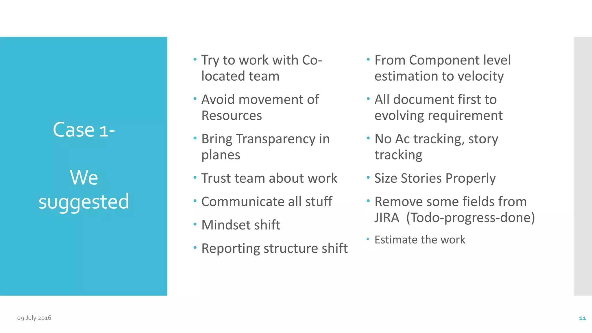 Case 1-
We
suggested
 Try to work with Co-
located team
 Avoid movement of
Resources
 Bring Transparency in
planes
 Trust team about work
 Communicate all stuff
 Mindset shift
 Reporting structure shift
 From Component level
estimation to velocity
 All document first to
evolving requirement
 No Ac tracking, story
tracking
 Size Stories Properly
 Remove some fields from
JIRA (Todo-progress-done)
 Estimate the work
09 July 2016 11
 