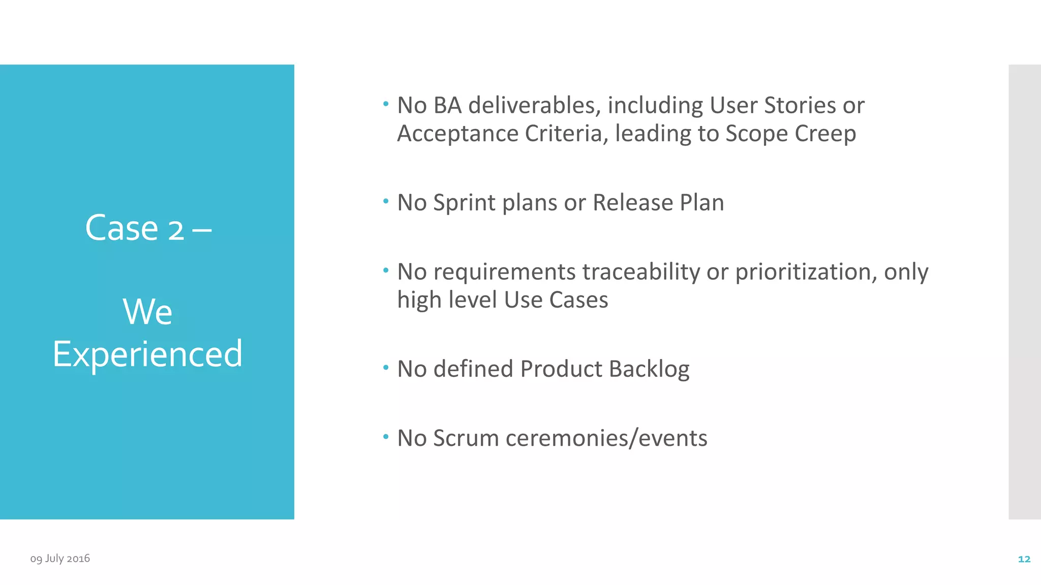 Case 2 –
We
Experienced
 No BA deliverables, including User Stories or
Acceptance Criteria, leading to Scope Creep
 No Sprint plans or Release Plan
 No requirements traceability or prioritization, only
high level Use Cases
 No defined Product Backlog
 No Scrum ceremonies/events
09 July 2016 12
 