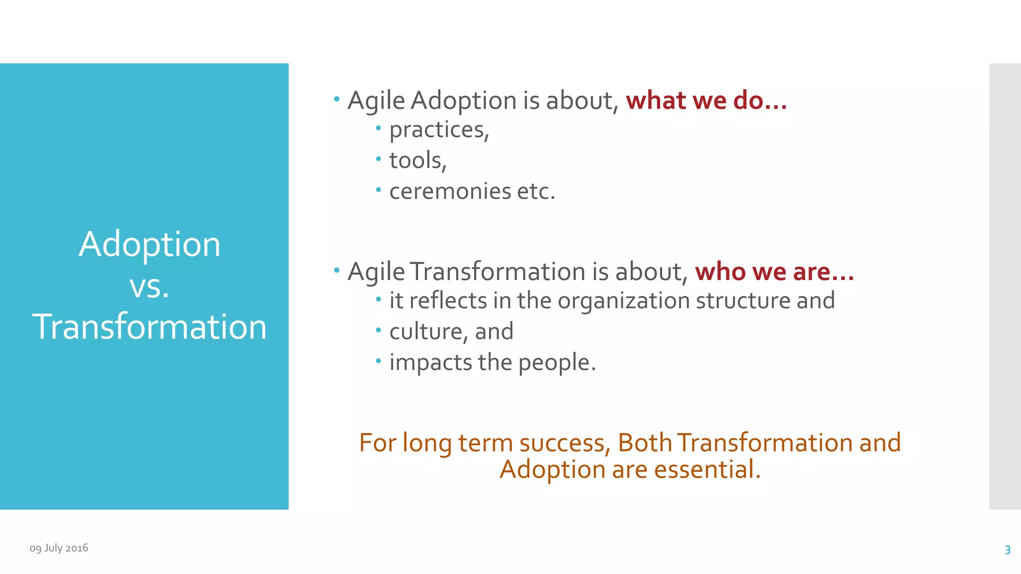 Adoption
vs.
Transformation
 Agile Adoption is about, what we do…
 practices,
 tools,
 ceremonies etc.
 AgileTransformation is about, who we are…
 it reflects in the organization structure and
 culture, and
 impacts the people.
For long term success, BothTransformation and
Adoption are essential.
09 July 2016 3
 
