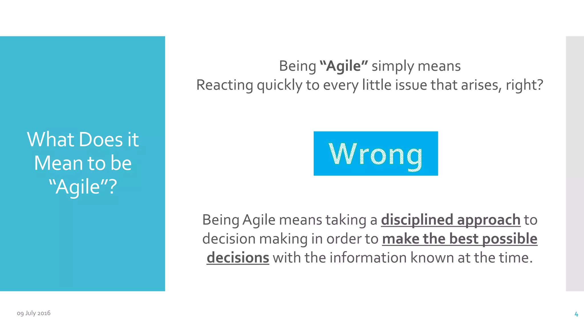 What Does it
Mean to be
“Agile”?
BeingAgile means taking a disciplined approach to
decision making in order to make the best possible
decisions with the information known at the time.
Being “Agile” simply means
Reacting quickly to every little issue that arises, right?
09 July 2016 4
 