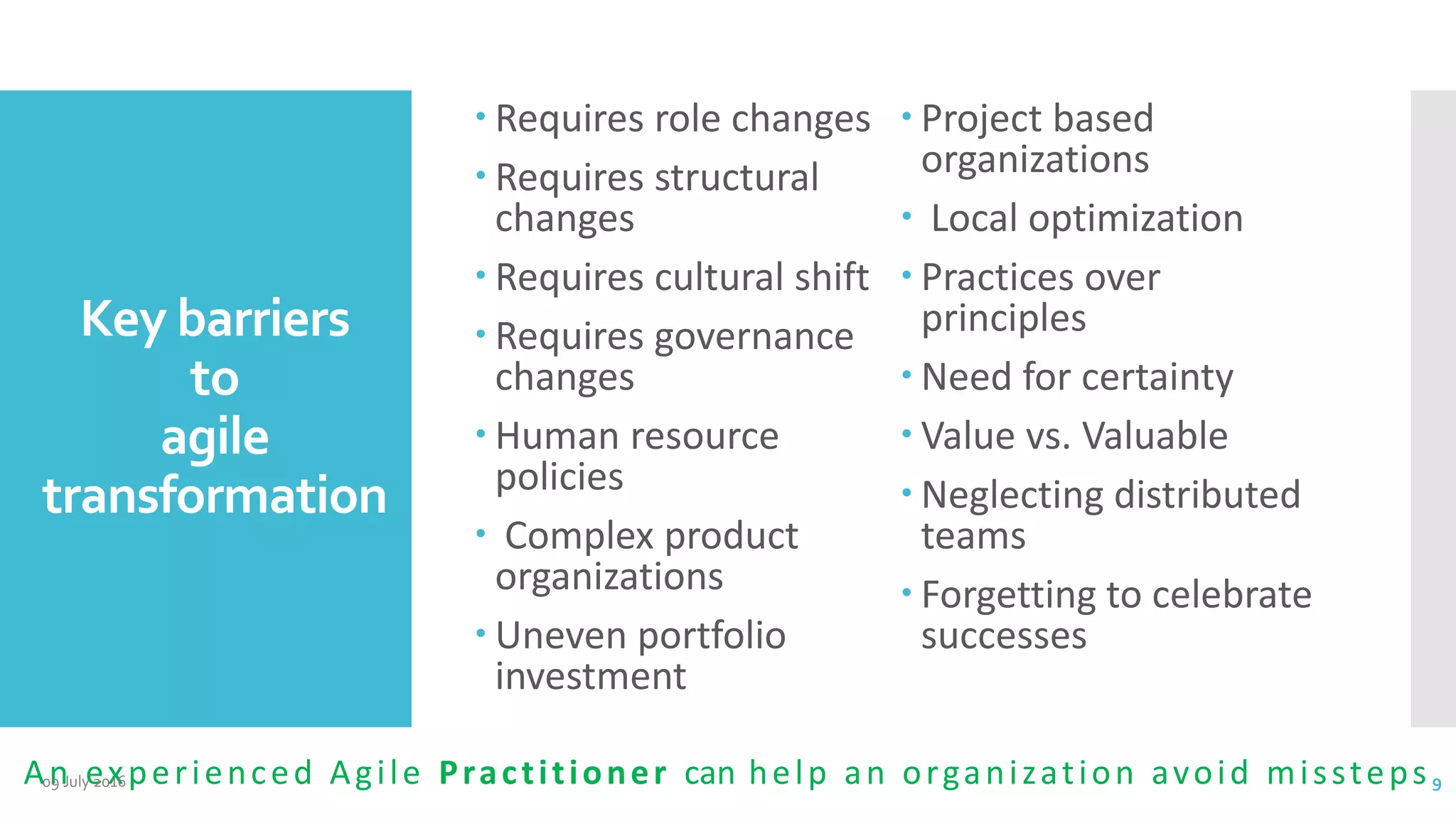 Key barriers
to
agile
transformation
 Requires role changes
 Requires structural
changes
 Requires cultural shift
 Requires governance
changes
 Human resource
policies
 Complex product
organizations
 Uneven portfolio
investment
 Project based
organizations
 Local optimization
 Practices over
principles
 Need for certainty
 Value vs. Valuable
 Neglecting distributed
teams
 Forgetting to celebrate
successes
An experienced Agile Practitioner can help an organization avoid missteps09 July 2016 9
 