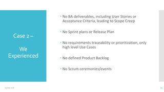 Case 2 –
We
Experienced
 No BA deliverables, including User Stories or
Acceptance Criteria, leading to Scope Creep
 No Sprint plans or Release Plan
 No requirements traceability or prioritization, only
high level Use Cases
 No defined Product Backlog
 No Scrum ceremonies/events
09 July 2016 12
 