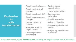 Key barriers
to
agile
transformation
 Requires role changes
 Requires structural
changes
 Requires cultural shift
 Requires governance
changes
 Human resource
policies
 Complex product
organizations
 Uneven portfolio
investment
 Project based
organizations
 Local optimization
 Practices over
principles
 Need for certainty
 Value vs. Valuable
 Neglecting distributed
teams
 Forgetting to celebrate
successes
An experienced Agile Practitioner can help an organization avoid missteps09 July 2016 9
 