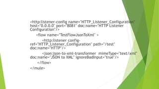 <http:listener-config name="HTTP_Listener_Configuration"
host="0.0.0.0" port="8081" doc:name="HTTP Listener
Configuration"/>
<flow name="TestFlowJsonToXml" >
<http:listener config-
ref="HTTP_Listener_Configuration" path="/test"
doc:name="HTTP"/>
<json:json-to-xml-transformer mimeType="text/xml"
doc:name="JSON to XML" ignoreBadInput="true"/>
</flow>
</mule>
 