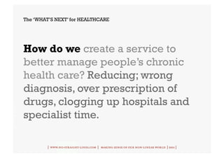 The ‘WHAT’S NEXT’ for HEALTHCARE




How do we create a service to
better manage people’s chronic
health care? Reducing; wrong
diagnosis, over prescription of
drugs, clogging up hospitals and
specialist time.

         | www.no-straight-lines.com | making sense of our non-linear world | 2011 |
 