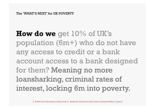 The ‘WHAT’S NEXT’ for UK POVERTY




How do we get 10% of UK’s
population (6m+) who do not have
any access to credit or a bank
account access to a bank designed
for them? Meaning no more
loansharking, criminal rates of
interest, locking 6m into poverty.
         | www.no-straight-lines.com | making sense of our non-linear world | 2011 |
 