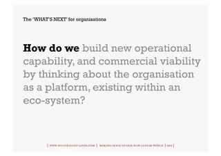 The ‘WHAT’S NEXT’ for organisations




How do we build new operational
capability, and commercial viability
by thinking about the organisation
as a platform, existing within an
eco-system?


          | www.no-straight-lines.com | making sense of our non-linear world | 2011 |
 