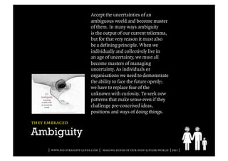 Accept the uncertainties of an
                              ambiguous world and become master
                              of them. In many ways ambiguity
                              is the output of our current trilemma,
                              but for that very reason it must also
                              be a defining principle. When we
                              individually and collectively live in
                              an age of uncertainty, we must all
                              become masters of managing
                              uncertainty. As individuals or
                              organisations we need to demonstrate
                              the ability to face the future openly;
                              we have to replace fear of the
                              unknown with curiosity. To seek new
                              patterns that make sense even if they
                              challenge pre-conceived ideas,
                              positions and ways of doing things.

they embraced

Ambiguity
      | www.no-straight-lines.com | making sense of our non-linear world | 2011 |
 
