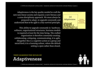 | www.no-straight-lines.com | making sense of our non-linear world | 2011 |



    Adaptiveness is the key quality needed to craft the
new non-linear society and requires a new literacy and
    a cross disciplinary approach. We must always be
         prepared to adapt, to upgrade constantly and
 understand that to be agile is a key survival principle.

        This ability to upgrade constantly in hardware,
 software, organisational structures, business models
     is required at least for the time being. The crafted
          organisation is therefore constantly creating,
 collaborating, critiquing, communicating, it is agile.
    Altogether this is a cognitive action at a group and
  social level; it is a learning culture, where the default
                         setting is open rather than closed.



they learned the rules of

Adaptiveness
         | www.no-straight-lines.com | making sense of our non-linear world | 2011 |
 