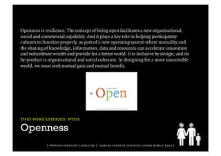 Openness is resilience. The concept of being open facilitates a new organisational,
social and commercial capability. And it plays a key role in helping participatory
cultures to function properly, as part of a new operating system where mutuality and
the sharing of knowledge, information, data and resources can accelerate innovation
and redistribute wealth and provide for a better world. It is inclusive by design, and its
by-product is organisational and social cohesion. In designing for a more sustainable
world, we must seek mutual gain and mutual benefit.




they were literate with

Openness
              | www.no-straight-lines.com | making sense of our non-linear world | 2011 |
 