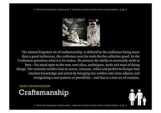 | www.no-straight-lines.com | making sense of our non-linear world | 2011 |




    The almost forgotten art of craftsmanship, is defined by the craftsman being more
    than a good technician, the craftsman uses his tools for the collective good. So the
 Craftsman questions what it is he makes. He possess the ability to constantly work in
      beta – his mind open to the new, new ideas, techniques, tools and ways of doing
things. His curiosity enables him to assess, reassess, refine and perfect technique into
        intuitive knowledge and action by bringing two unlikes into close adjancy and
            recognising a new pattern or possibility – and that is a true act of creation.

  they understood

 Craftsmanship
            | www.no-straight-lines.com | making sense of our non-linear world | 2011 |
 