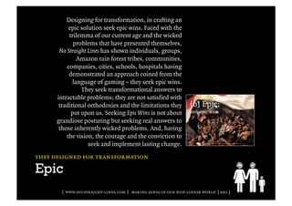 Designing for transformation, in crafting an
           epic solution seek epic wins. Faced with the
           trilemma of our current age and the wicked
             problems that have presented themselves,
       No Straight Lines has shown individuals, groups,
               Amazon rain forest tribes, communities,
          companies, cities, schools, hospitals having
           demonstrated an approach coined from the
             language of gaming – they seek epic wins.
                They seek transformational answers to
      intractable problems; they are not satisfied with
       traditional orthodoxies and the limitations they
            put upon us. Seeking Epic Wins is not about
      grandiose posturing but seeking real answers to
       those inherently wicked problems. And, having
          the vision, the courage and the conviction to
                   seek and implement lasting change.
they designed for transformation

Epic
        | www.no-straight-lines.com | making sense of our non-linear world | 2011 |
 