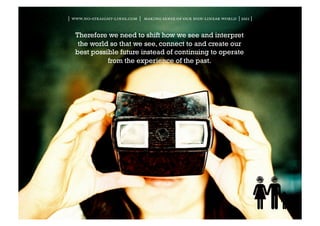 | www.no-straight-lines.com | making sense of our non-linear world | 2011 |


  Therefore we need to shift how we see and interpret
   the world so that we see, connect to and create our
  best possible future instead of continuing to operate
            from the experience of the past.
 