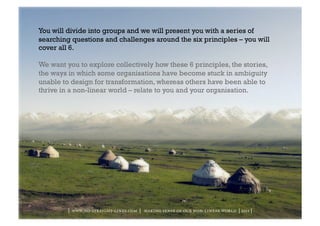 You will divide into groups and we will present you with a series of
searching questions and challenges around the six principles – you will
cover all 6.

We want you to explore collectively how these 6 principles, the stories,
the ways in which some organisations have become stuck in ambiguity
unable to design for transformation, whereas others have been able to
thrive in a non-linear world – relate to you and your organisation.




         | www.no-straight-lines.com | making sense of our non-linear world | 2011 |
 