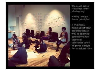 Then each group
feedsback to the
whole group.

Moving through
the six principles.

It will reveal
much about your
organisation as
well as showing
yourselves how
these six
principles could
help you design
for transformation
 