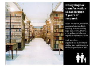 Designing for
transformation
is based upon
7 years of
research
From, healthcare, education,
car manufacturing, R&D,
banking, venture funding,
legal frameworks, NGO’s,
a city and even the largest
organic diary herd in Britain.

Each one of the
organisations that we have
studied have met the criteria
of the six principles of NSL.
 