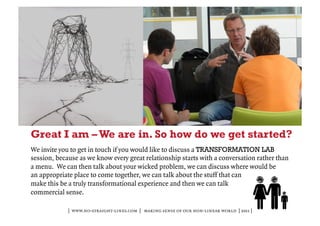 Great I am – We are in. So how do we get started?
We invite you to get in touch if you would like to discuss a TRANSFORMATION LAB
session, because as we know every great relationship starts with a conversation rather than
a menu. We can then talk about your wicked problem, we can discuss where would be
an appropriate place to come together, we can talk about the stuff that can
make this be a truly transformational experience and then we can talk
commercial sense.

             | www.no-straight-lines.com | making sense of our non-linear world | 2011 |
 