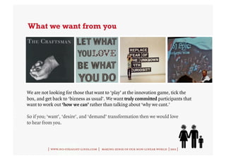 What we want from you




We are not looking for those that want to ‘play’ at the innovation game, tick the
box, and get back to ‘bizness as usual’. We want truly committed participants that
want to work out ‘how we can’ rather than talking about ‘why we cant.’

So if you; ‘want’, ‘desire’, and ‘demand’ transformation then we would love
to hear from you.




          | www.no-straight-lines.com | making sense of our non-linear world | 2011 |
 