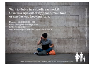 Want to thrive in a non-linear world?




                                                                                        Link: http://www.flickr.com/photos/garryknight/4945365870/
                                                                                        Published under a CC license: Attribution: With A Laptop By A Wall – Garry Knight
Give us a sign either by phone, mail, tweet
or use the web booking form.
Phone: +44 (0)7768 364 538
email: info@smlxtralarge.com
twitter: alansmlxl
web: no-straight-lines.com/induction-days/#




          | www.no-straight-lines.com | making sense of our non-linear world | 2011 |
 