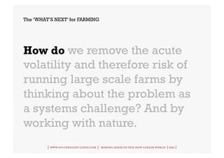 The ‘WHAT’S NEXT’ for FARMING




How do we remove the acute
volatility and therefore risk of
running large scale farms by
thinking about the problem as
a systems challenge? And by
working with nature.
         | www.no-straight-lines.com | making sense of our non-linear world | 2011 |
 