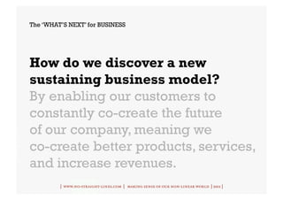 The ‘WHAT’S NEXT’ for BUSINESS




How do we discover a new
sustaining business model?
By enabling our customers to
constantly co-create the future
of our company, meaning we
co-create better products, services,
and increase revenues.
         | www.no-straight-lines.com | making sense of our non-linear world | 2011 |
 