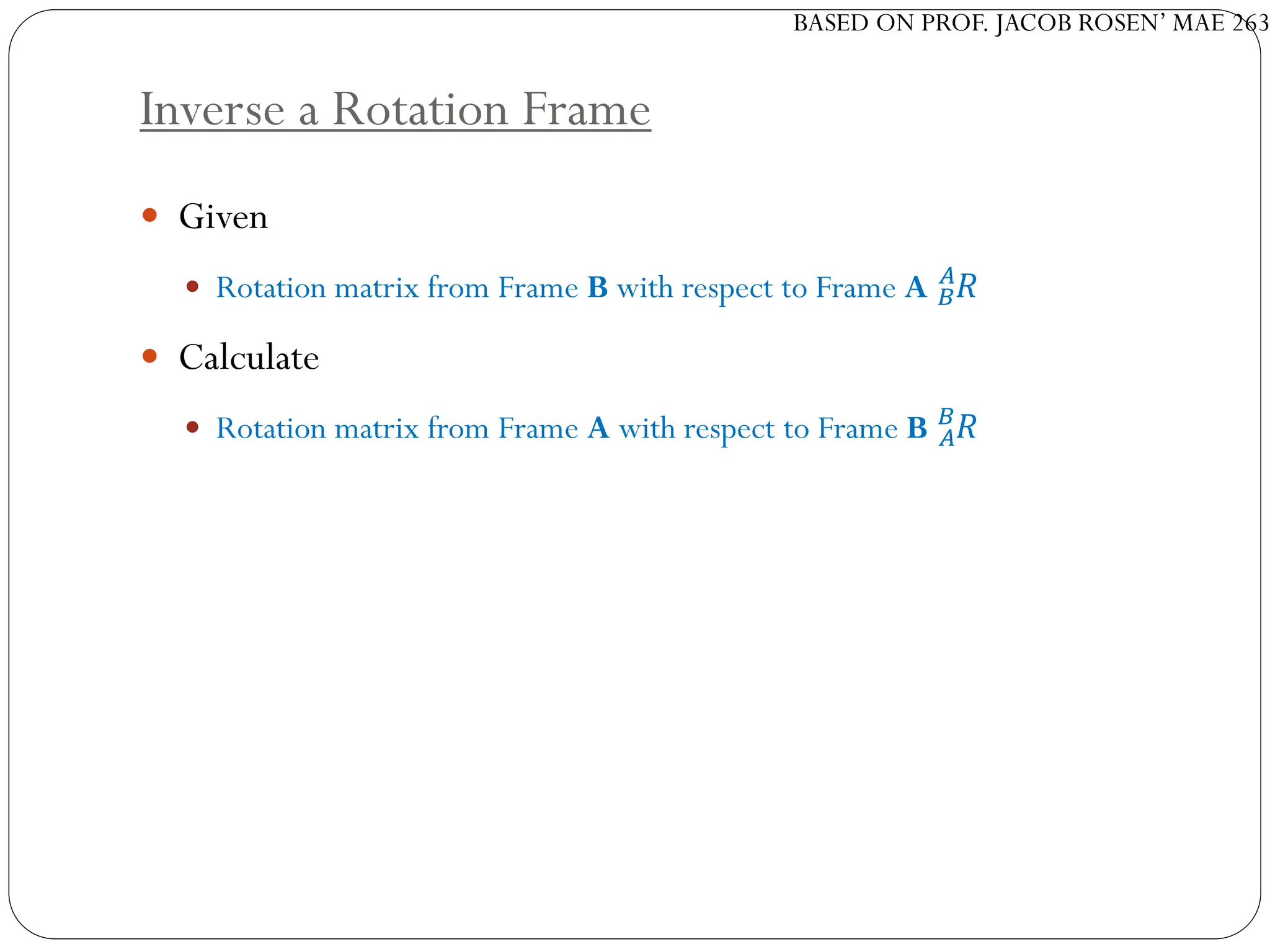 BASED ON PROF. JACOB ROSEN’ MAE 263
Inverse a Rotation Frame
 Given
 Rotation matrix from Frame B with respect to Frame A 𝑅
𝐵
𝐴
 Calculate
 Rotation matrix from Frame A with respect to Frame B 𝑅
𝐴
𝐵
 