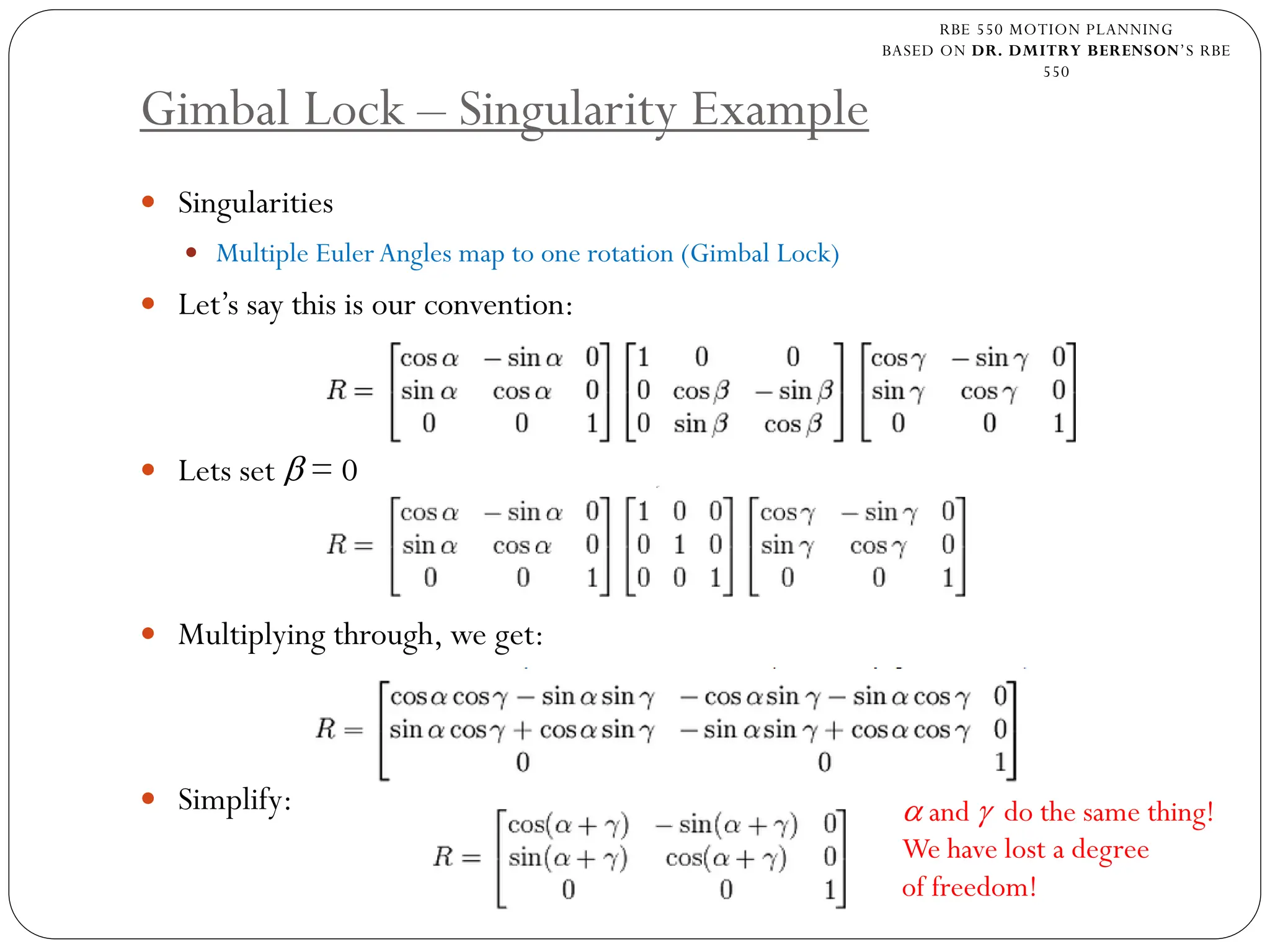 RBE 550 MOTION PLANNING
BASED ON DR. DMITRY BERENSON’S RBE
550
Gimbal Lock – Singularity Example
 Singularities
 Multiple EulerAngles map to one rotation (Gimbal Lock)
 Let’s say this is our convention:
 Lets set β = 0
 Multiplying through, we get:
 Simplify: α and γ do the same thing!
We have lost a degree
of freedom!
 