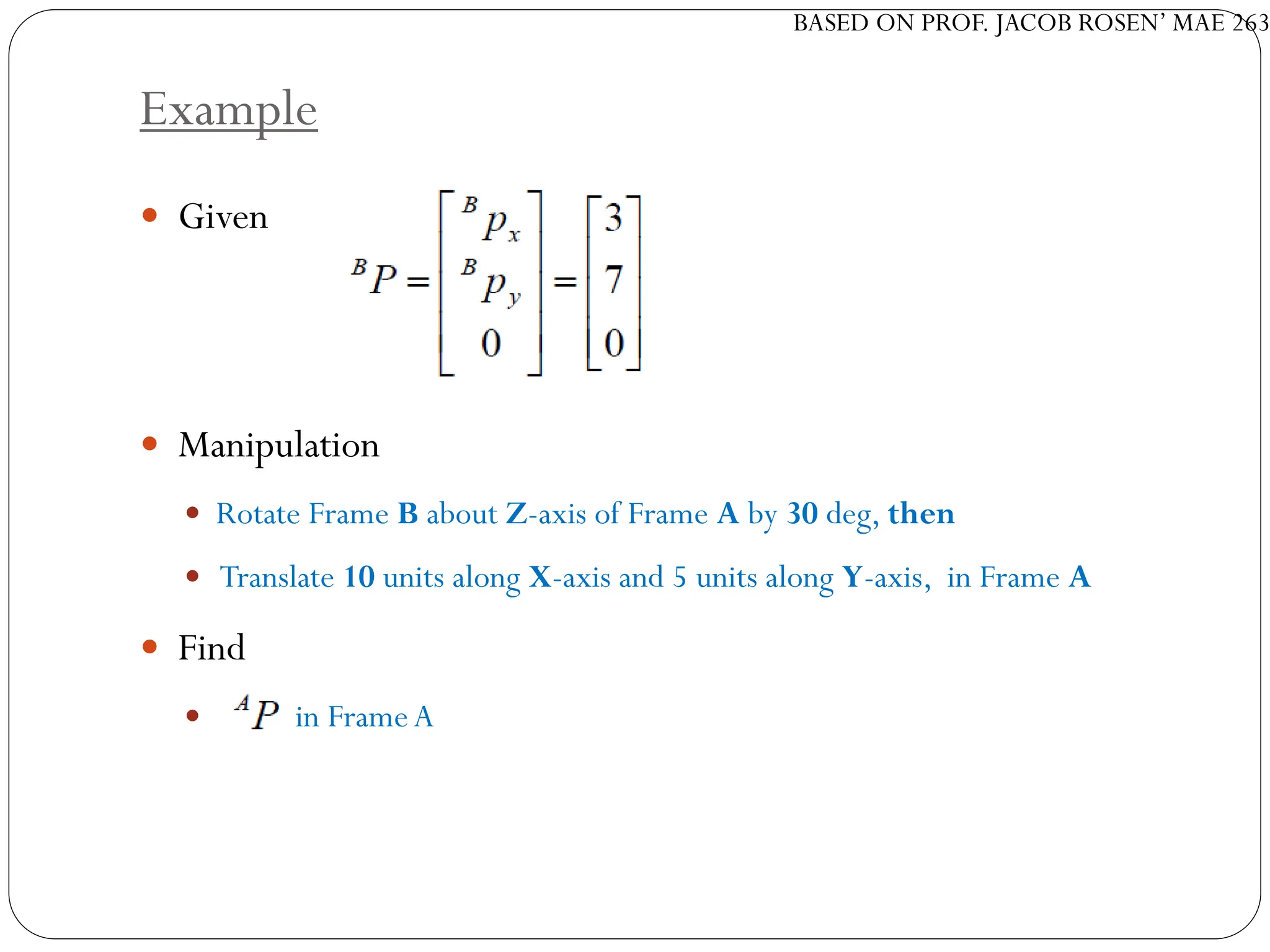 BASED ON PROF. JACOB ROSEN’ MAE 263
Example
 Given
 Manipulation
 Rotate Frame B about Z-axis of Frame A by 30 deg, then
 Translate 10 units along X-axis and 5 units along Y-axis, in Frame A
 Find
 in FrameA
 
