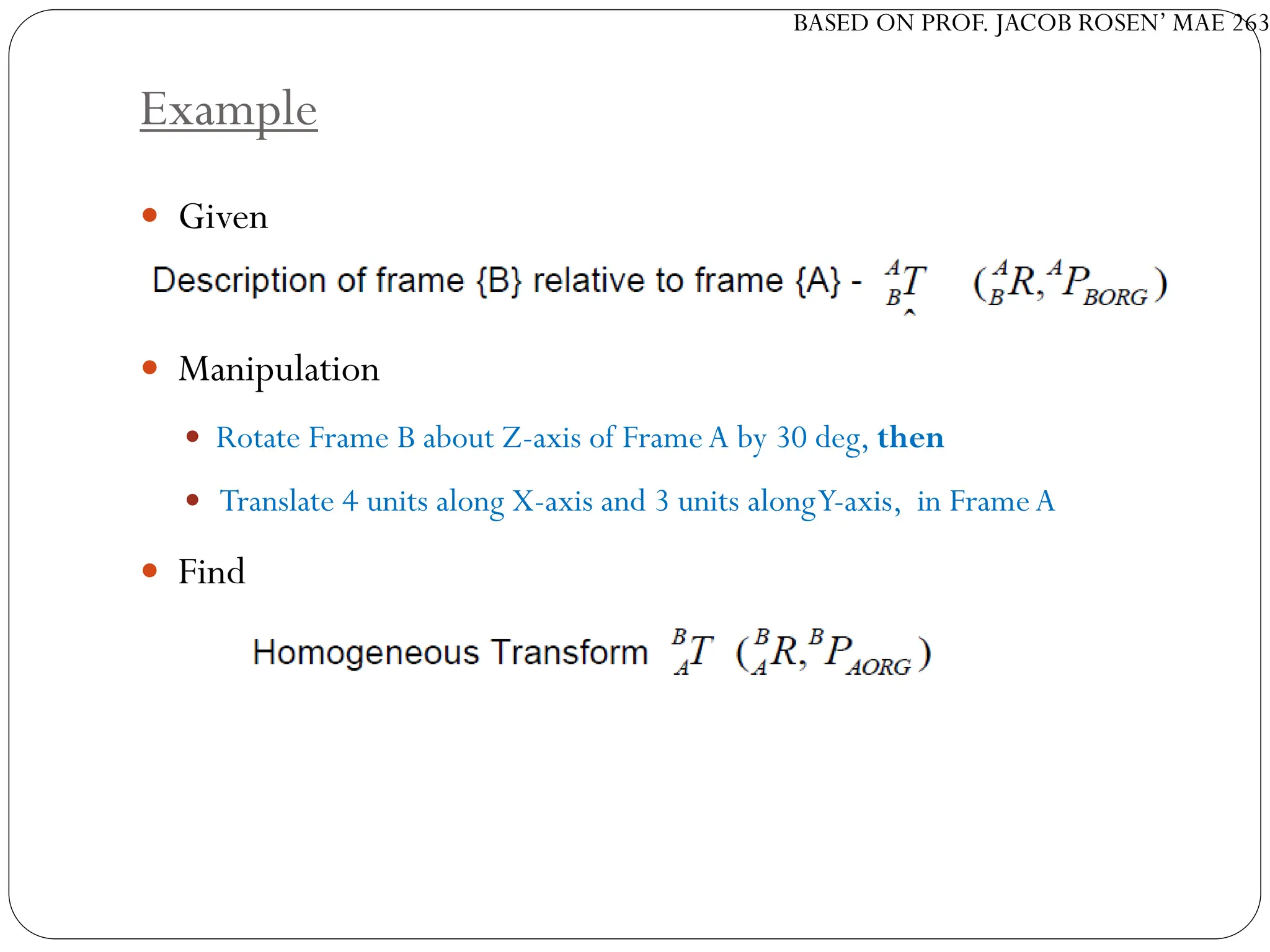 BASED ON PROF. JACOB ROSEN’ MAE 263
Example
 Given
 Manipulation
 Rotate Frame B about Z-axis of FrameA by 30 deg, then
 Translate 4 units along X-axis and 3 units alongY-axis, in FrameA
 Find
 