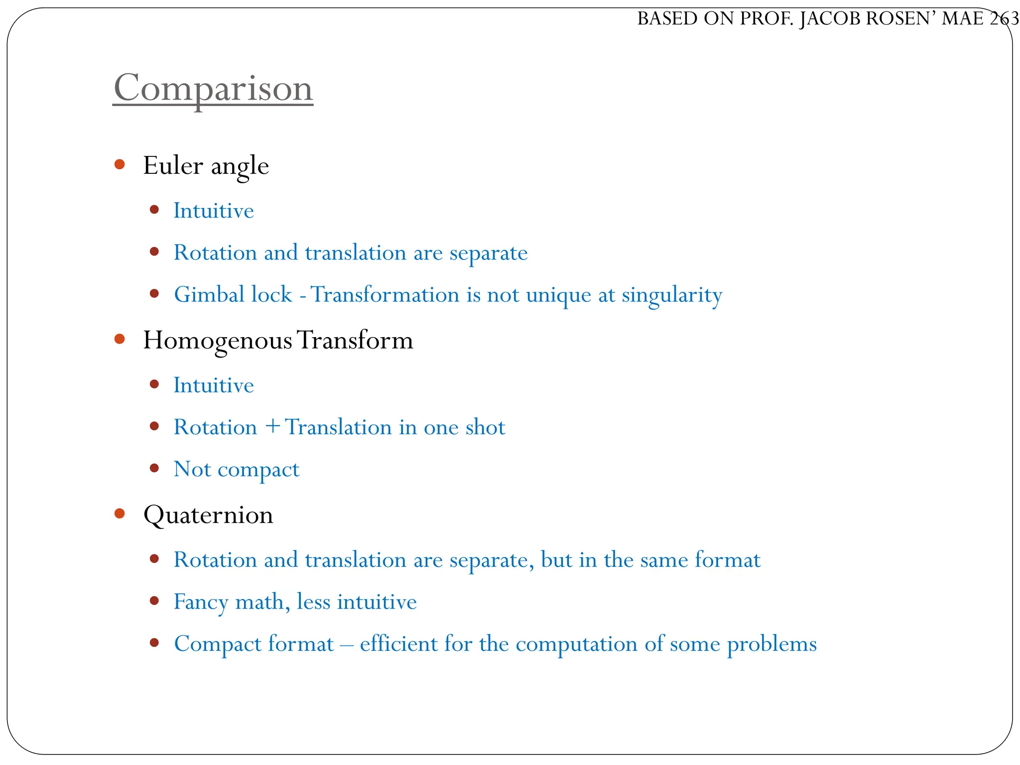 BASED ON PROF. JACOB ROSEN’ MAE 263
Comparison
 Euler angle
 Intuitive
 Rotation and translation are separate
 Gimbal lock -Transformation is not unique at singularity
 HomogenousTransform
 Intuitive
 Rotation +Translation in one shot
 Not compact
 Quaternion
 Rotation and translation are separate, but in the same format
 Fancy math, less intuitive
 Compact format – efficient for the computation of some problems
 