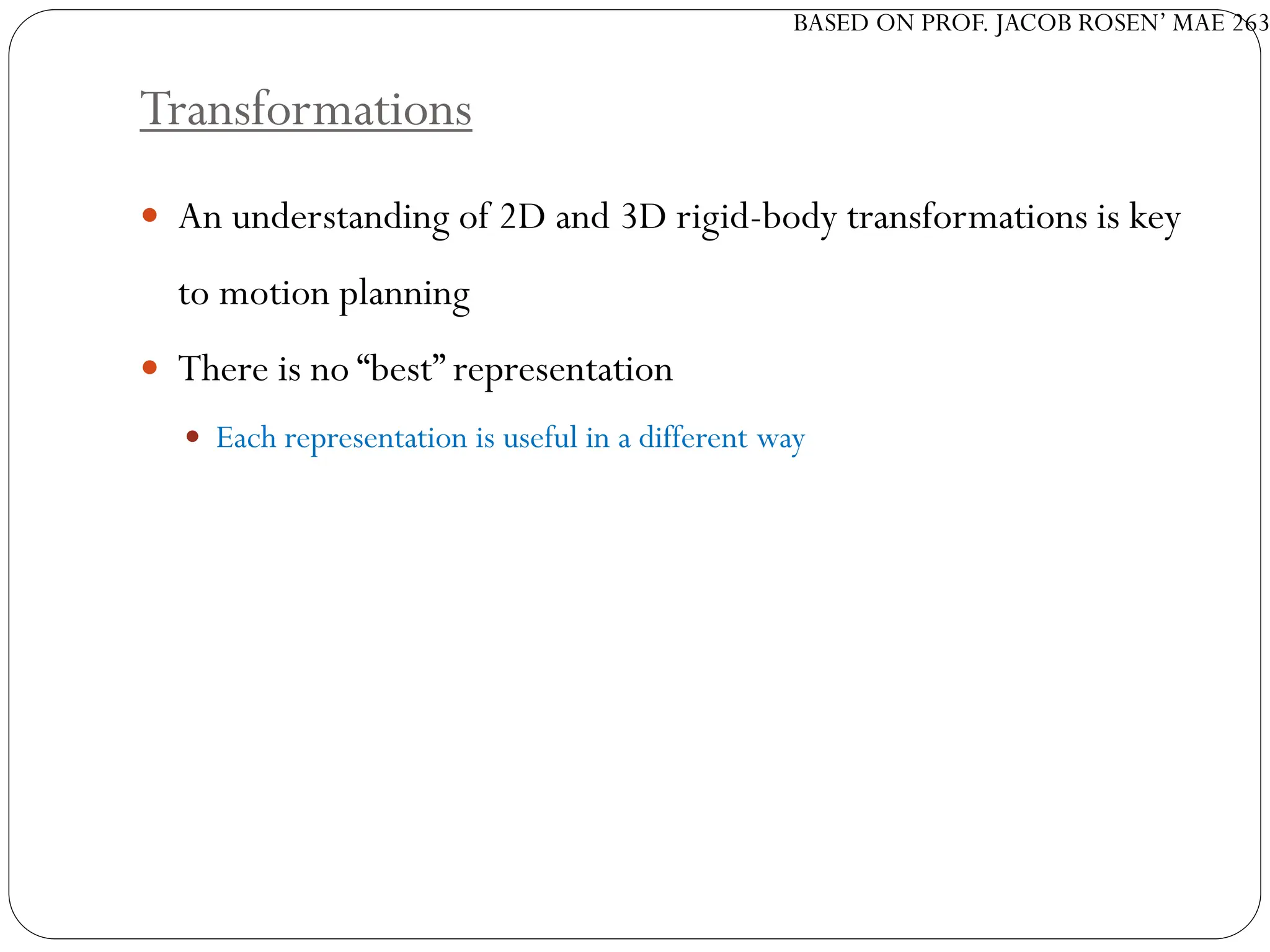 BASED ON PROF. JACOB ROSEN’ MAE 263
Transformations
 An understanding of 2D and 3D rigid-body transformations is key
to motion planning
 There is no “best” representation
 Each representation is useful in a different way
 