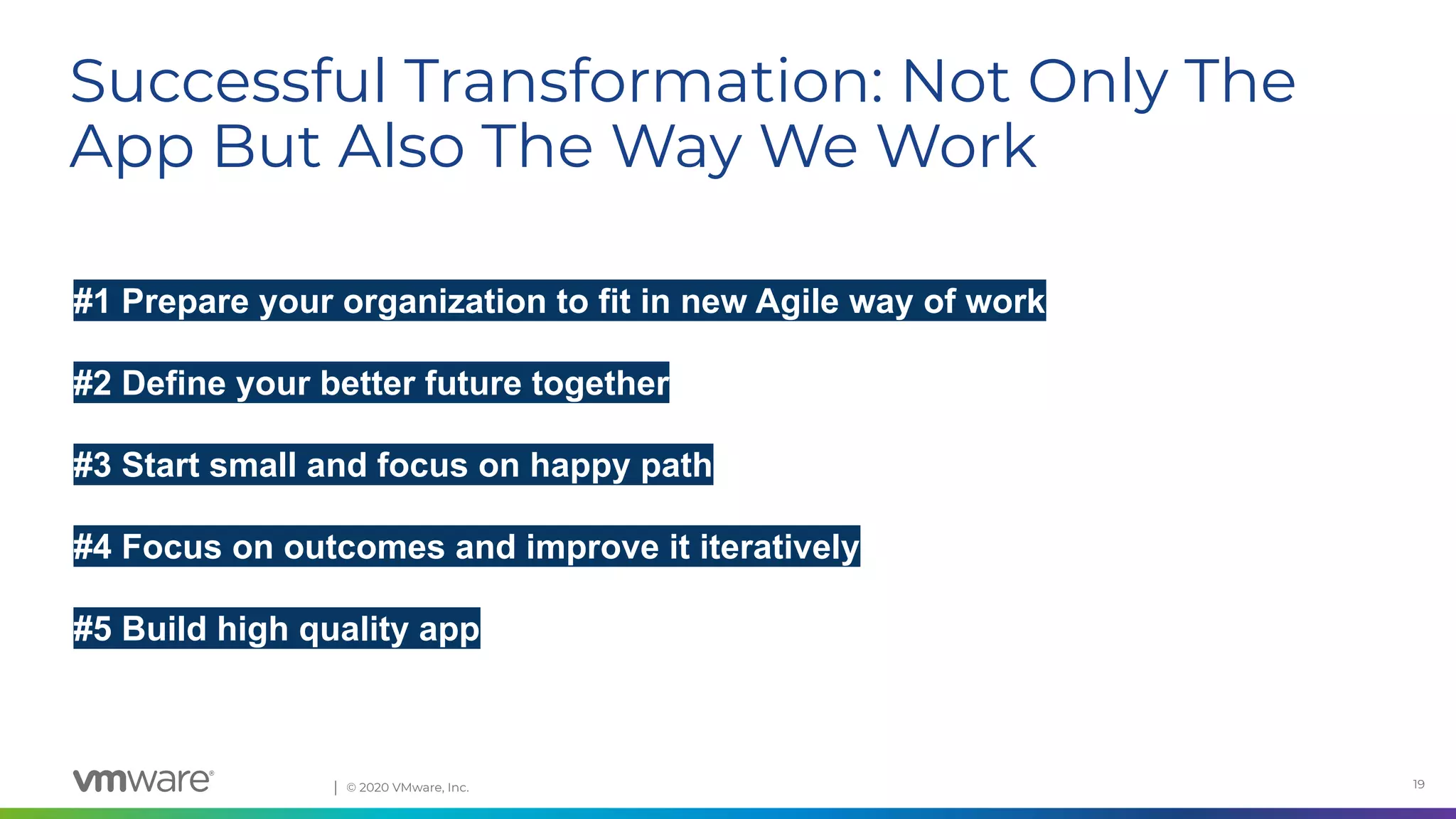 Conﬁdential │ © 2020 VMware, Inc. 19
#1 Prepare your organization to fit in new Agile way of work
#2 Define your better future together
#3 Start small and focus on happy path
#4 Focus on outcomes and improve it iteratively
#5 Build high quality app
Successful Transformation: Not Only The
App But Also The Way We Work
 