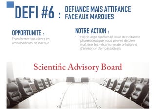 DEFIANCEMAIS ATTIRANCE
FACEAUX MARQUESDEFI #6 :
« JE  COMMUNIQUE,  
DONC  JE  SUIS »
@Descartes
OPPORTUNITE :
Transformer vos clients en
ambassadeurs de marque
NOTRE ACTION :
• Notre large expérience issue de l’industrie
pharmaceutique nous permet de bien
maîtriser les mécanismes de création et
d’animation d’ambassadeurs
 