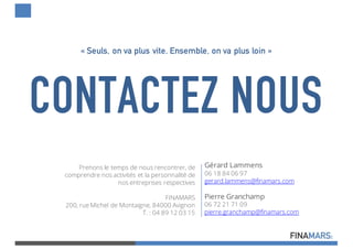 CONTACTEZ NOUS
Prenons le temps de nous rencontrer, de
comprendre nos activités et la personnalité de
nos entreprises respectives
FINAMARS
200, rue Michel de Montaigne, 84000 Avignon
T. : 04 89 12 03 15
« Seuls, on va plus vite. Ensemble, on va plus loin »
Gérard Lammens
06 18 84 06 97
gerard.lammens@finamars.com
Pierre Granchamp
06 72 21 71 09
pierre.granchamp@finamars.com
 