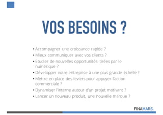 • Accompagner une croissance rapide ?
• Mieux communiquer avec vos clients ?
• Etudier de nouvelles opportunités tirées par le
numérique ?
• Développer votre entreprise à une plus grande échelle ?
• Mettre en place des leviers pour appuyer l’action
commerciale ?
• Dynamiser l’interne autour d’un projet motivant ?
• Lancer un nouveau produit, une nouvelle marque ?
VOS BESOINS ?
 