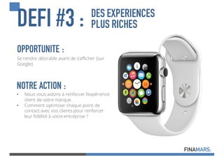 DEFI #3 : DES EXPERIENCES
PLUS RICHES
OPPORTUNITE :
Se rendre désirable avant de s’afficher (sur
Google)
NOTRE ACTION :
• Nous vous aidons à renforcer l’expérience
client de votre marque.
• Comment optimiser chaque point de
contact avec vos clients pour renforcer
leur fidélité à votre entreprise ?
 