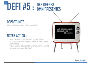 DES OFFRES
OMNIPRESENTESDEFI #5 :
« JE  COMMUNIQUE,  
DONC  JE  SUIS »
@Descartes
OPPORTUNITE :
Maintenir un contact client constant
NOTRE ACTION :
• Vous aider à produire avec régularité un
contenu sur tout support : newsletters, vidéos,
webinaires
• Vous aider à éduquer (et intéresser) vos clients
sur votre secteur d’activité
 