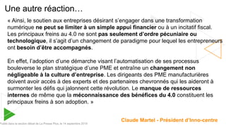 Une autre réaction…
Publié dans la section débat de La Presse Plus, le 14 septembre 2019
« Ainsi, le soutien aux entreprises désirant s’engager dans une transformation
numérique ne peut se limiter à un simple appui financier ou à un incitatif fiscal.
Les principaux freins au 4.0 ne sont pas seulement d’ordre pécuniaire ou
technologique, il s’agit d’un changement de paradigme pour lequel les entrepreneurs
ont besoin d’être accompagnés.
En effet, l’adoption d’une démarche visant l’automatisation de ses processus
bouleverse le plan stratégique d’une PME et entraîne un changement non
négligeable à la culture d’entreprise. Les dirigeants des PME manufacturières
doivent avoir accès à des experts et des partenaires chevronnés qui les aideront à
surmonter les défis qui jalonnent cette révolution. Le manque de ressources
internes de même que la méconnaissance des bénéfices du 4.0 constituent les
principaux freins à son adoption. »
Claude Martel - Président d’Inno-centre
 